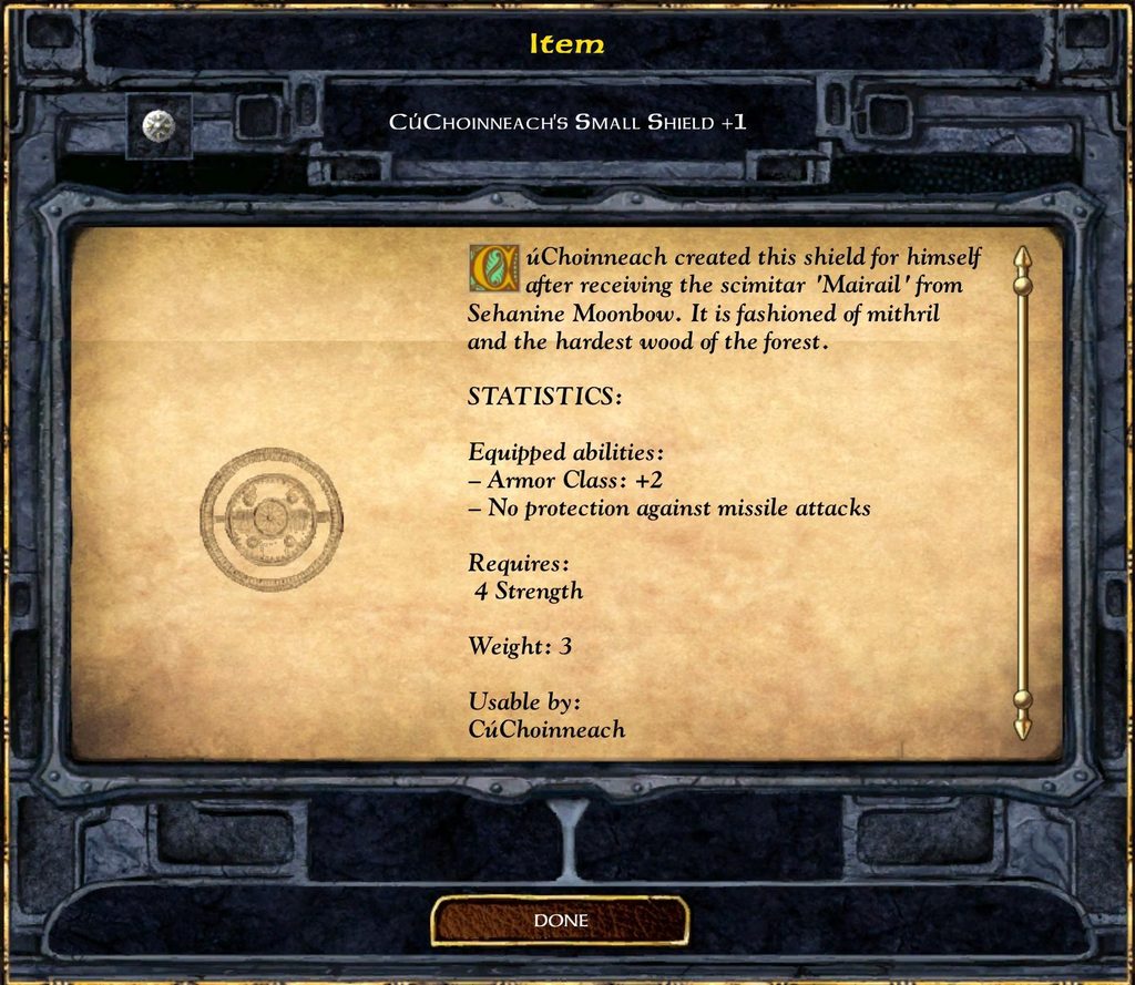 Item CUCHOINNEACH'S SMALL SHIELD +1 CúChoinneach created this shield for himself after receiving the scimitar 'Mairail' from Sehanine Moonbow. It is fashioned of mithril and the hardest wood of the forest. STATISTICS: Equipped abilities: - Armor Class: +2 - No protection against missile attacks Requires: 4 Strength Weight: 3 Usable by: CúChoinneach