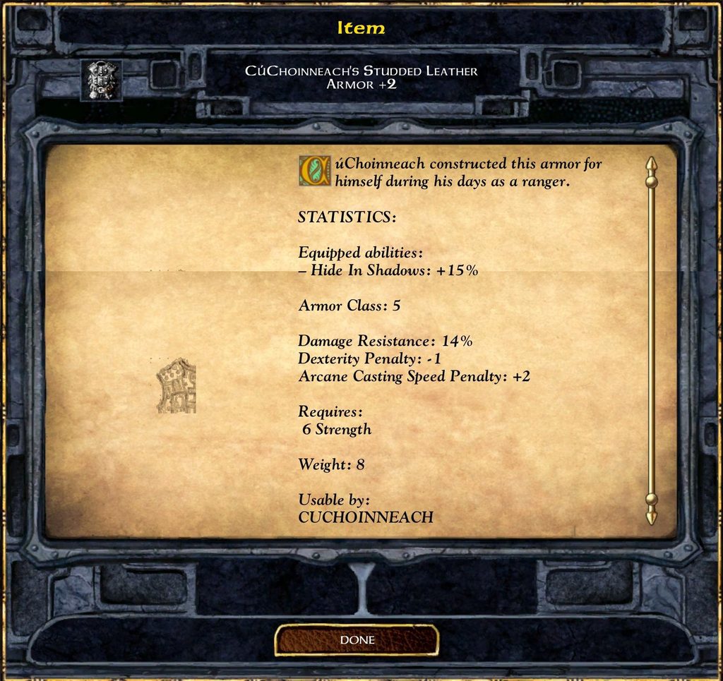 Item CÚCHOINNEACH'S STUDDED LEATHER ARMOR +2 CúChoinneach constructed this armor for himself during his days as a ranger. STATISTICS: Equipped abilities: - Hide In Shadows: + 15% Armor Class: 5 Damage Resistance: 14% Dexterity Penalty: - 1 Arcane Casting Speed Penalty: +2 Requires: 6 Strength Weight: 8 Usable by: CUCHOINNEACH