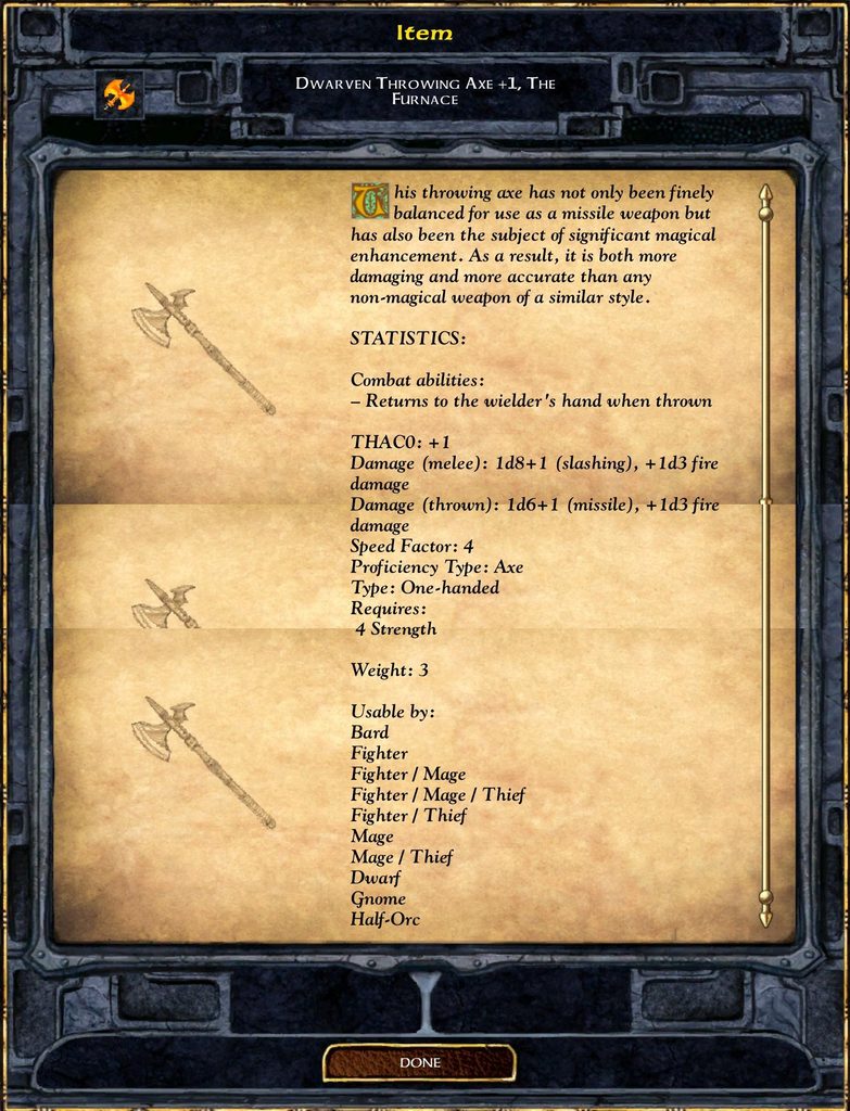 Item DWARVEN THROWING AXE +1, THE FURNACE This throwing axe has not only been finely balanced for use as a missile weapon but has also been the subject of significant magical enhancement. As a result, it is both more damaging and more accurate than any non-magical weapon of a similar style. STATISTICS: Combat abilities: - Returns to the wielder's hand when thrown THACO: +1 Damage (melee): 1d8+1 (slashing), +1d3 fire damage Damage (thrown): 1d6+1 (missile), +1d3 fire damage Speed Factor: 4 Proficiency Type: Axe Type: One-handed Requires: 4 Strength Weight: 3 Usable by: Bard Fighter Fighter / Mage Fighter / Mage / Thief Fighter / Thief Mage Mage / Thief Dwarf Gnome Half-Orc