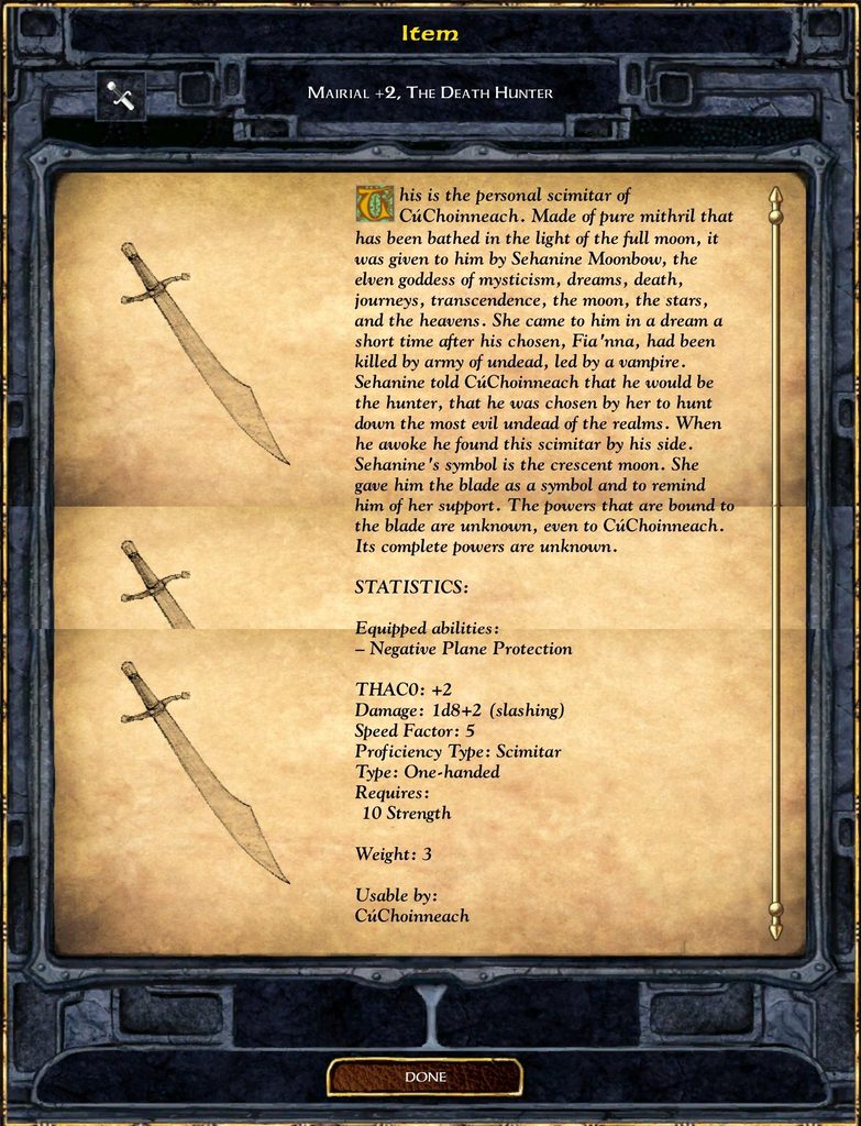 Item MAIRIAL +2, THE DEATH HUNTER This is the personal scimitar of CúChoinneach. Made of pure mithril that has been bathed in the light of the full moon, it was given to him by Sehanine Moonbow, the elven goddess of mysticism, dreams, death, journeys, transcendence, the moon, the stars, and the heavens. She came to him in a dream a short time after his chosen, Fia'nna, had been killed by army of undead, led by a vampire. Sehanine told CuChoinneach that he would be the hunter, that he was chosen by her to hunt down the most evil undead of the realms. When he awoke he found this scimitar by his side. Sehanine's symbol is the crescent moon. She gave him the blade as a symbol and to remind him of her support. The powers that are bound to the blade are unknown, even to CuChoinneach. Its complete powers are unknown. STATISTICS: Equipped abilities: - Negative Plane Protection THACO: +2 Damage: 1d8+2 (slashing) Speed Factor: 5 Proficiency Type: Scimitar Type: One-handed Requires: 10 Strength Weight: 3 Usable by: CúChoinneach