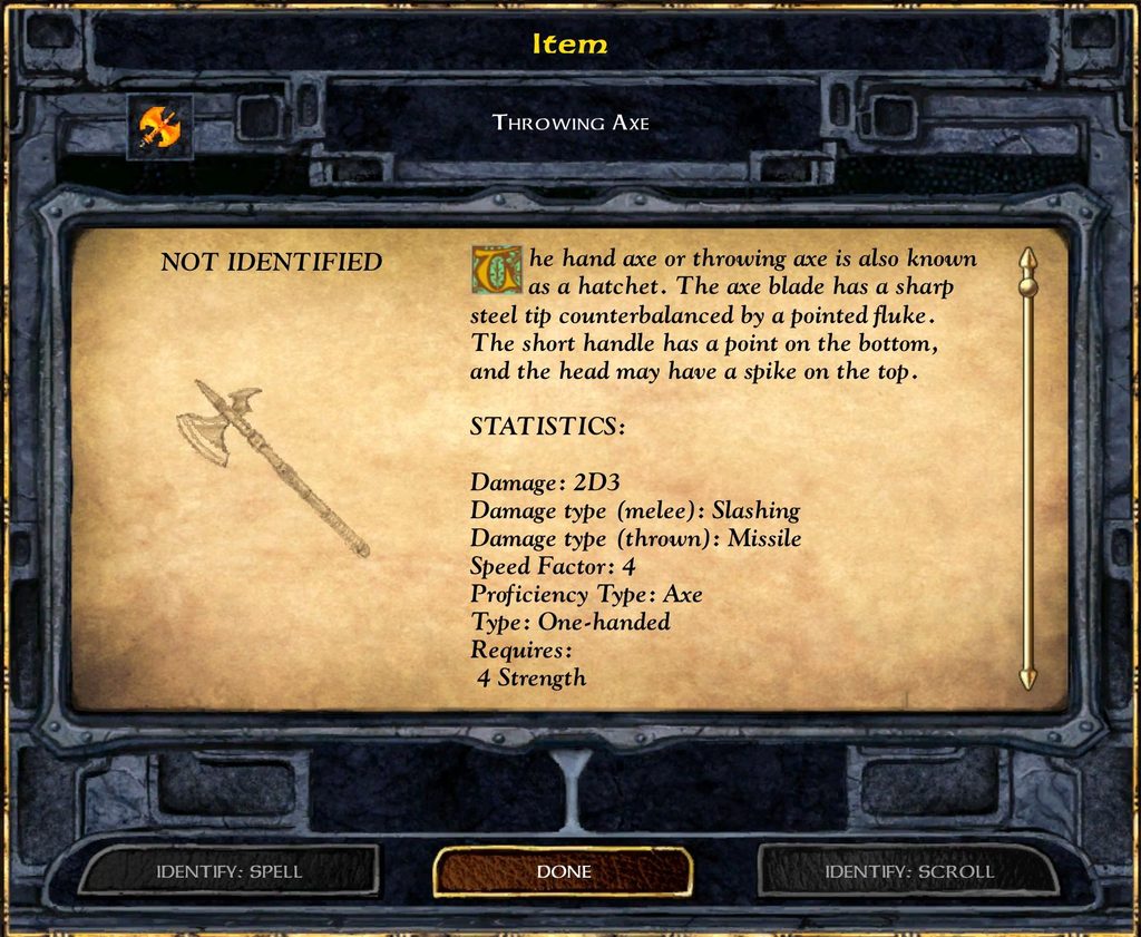 Item THROWING AXE The hand axe or throwing axe is also known as a hatchet. The axe blade has a sharp steel tip counterbalanced by a pointed fluke. The short handle has a point on the bottom, and the head may have a spike on the top. STATISTICS: Damage: 2D3 Damage type (melee): Slashing Damage type (thrown): Missile Speed Factor: 4 Proficiency Type: Axe Type: One-handed Requires: 4 Strength